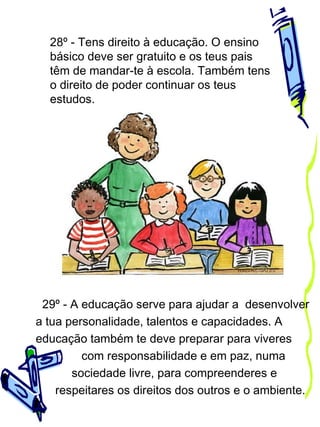 28º - Tens direito à educação. O ensino
básico deve ser gratuito e os teus pais
têm de mandar-te à escola. Também tens
o direito de poder continuar os teus
estudos.

29º - A educação serve para ajudar a desenvolver
a tua personalidade, talentos e capacidades. A
educação também te deve preparar para viveres
com responsabilidade e em paz, numa
sociedade livre, para compreenderes e
respeitares os direitos dos outros e o ambiente.

 