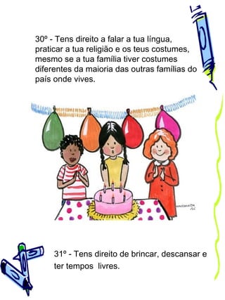 30º - Tens direito a falar a tua língua,
praticar a tua religião e os teus costumes,
mesmo se a tua família tiver costumes
diferentes da maioria das outras famílias do
país onde vives.

31º - Tens direito de brincar, descansar e
ter tempos livres.

 