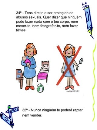 34º - Tens direito a ser protegido de
abusos sexuais. Quer dizer que ninguém
pode fazer nada com o teu corpo, nem
mexer-te, nem fotografar-te, nem fazer
filmes.

35º - Nunca ninguém te poderá raptar
nem vender.

 