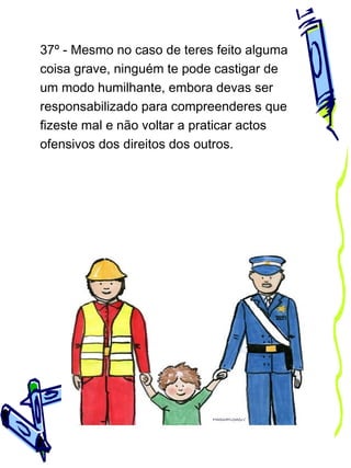 37º - Mesmo no caso de teres feito alguma
coisa grave, ninguém te pode castigar de
um modo humilhante, embora devas ser
responsabilizado para compreenderes que
fizeste mal e não voltar a praticar actos
ofensivos dos direitos dos outros.

 