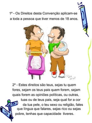 1º - Os Direitos desta Convenção aplicam-se
a toda a pessoa que tiver menos de 18 anos.

2º - Estes direitos são teus, sejas tu quem
fores, sejam os teus pais quem forem, sejam
quais forem as opiniões políticas, ou outras,
tuas ou de teus pais, seja qual for a cor
da tua pele, o teu sexo ou religião, fales
que língua que falares, sejas rico ou sejas
pobre, tenhas que capacidade tiveres.

 