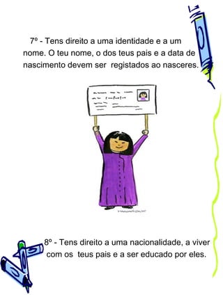 7º - Tens direito a uma identidade e a um
nome. O teu nome, o dos teus pais e a data de
nascimento devem ser registados ao nasceres.

8º - Tens direito a uma nacionalidade, a viver
com os teus pais e a ser educado por eles.

 