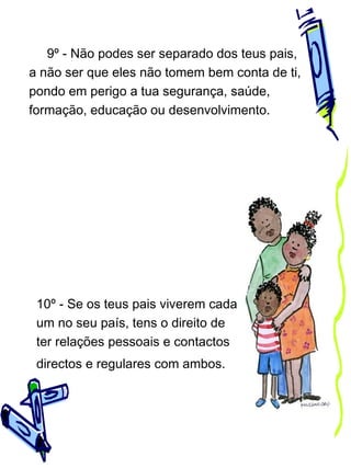 9º - Não podes ser separado dos teus pais,
a não ser que eles não tomem bem conta de ti,
pondo em perigo a tua segurança, saúde,
formação, educação ou desenvolvimento.

10º - Se os teus pais viverem cada
um no seu país, tens o direito de
ter relações pessoais e contactos
directos e regulares com ambos.

 