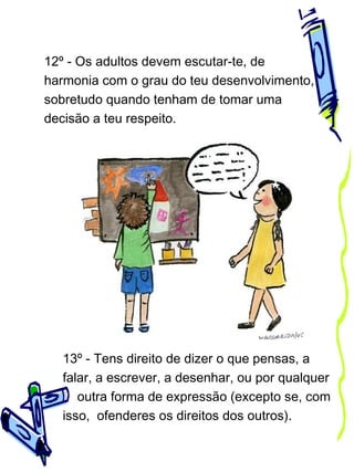 12º - Os adultos devem escutar-te, de
harmonia com o grau do teu desenvolvimento,
sobretudo quando tenham de tomar uma
decisão a teu respeito.

13º - Tens direito de dizer o que pensas, a
falar, a escrever, a desenhar, ou por qualquer
outra forma de expressão (excepto se, com
isso, ofenderes os direitos dos outros).

 