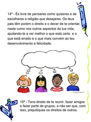 14º - És livre de pensares como quiseres e de
escolheres a religião que desejares. Os teus
pais têm porém o direito e o dever de te orientar,
neste como nos outros aspectos da tua vida,
ajudando-te a ver melhor o que está certo e o
que está errado e o que mais convém ao teu
desenvolvimento e felicidade.

15º - Tens direito de te reunir, fazer amigos
e fazer parte de grupos, a não ser que, com
isso, prejudiques os direitos de outros.

 