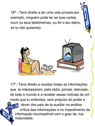 16º - Tens direito a ter uma vida privada por
exemplo, ninguém pode ler as tuas cartas,
ouvir os teus telefonemas, ou ler o teu diário,
se tu não quiseres).

17º - Tens direito a receber todas as informações
que te interessarem, pela rádio, jornais, televisão,
de todo o mundo e a receber essas notícias de um
modo que tu entendas, sem prejuízo do poder e
dever dos pais de te auxiliar na análise
crítica das informações e no impedimento da
informação incompatível com o grau da tua
maturidade.

 