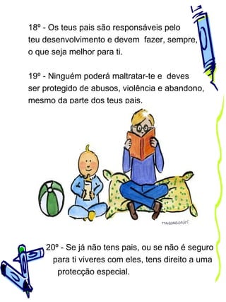 18º - Os teus pais são responsáveis pelo
teu desenvolvimento e devem fazer, sempre,
o que seja melhor para ti.
19º - Ninguém poderá maltratar-te e deves
ser protegido de abusos, violência e abandono,
mesmo da parte dos teus pais.

20º - Se já não tens pais, ou se não é seguro
para ti viveres com eles, tens direito a uma
protecção especial.

 