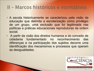 A escola historicamente se caracterizou pela visão da educação que delimita a escolarização como privilégio de um grupo, uma exclusão que foi legitimada nas políticas e práticas educacionais reprodutoras da ordem social. A partir da visão dos direitos humanos e do conceito de cidadania fundamentado no reconhecimento das diferenças e na participação dos sujeitos decorre uma identificação dos mecanismos e processos que operam as desigualdades. 