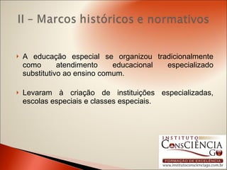 A educação especial se organizou tradicionalmente como atendimento educacional especializado substitutivo ao ensino comum. Levaram à criação de instituições especializadas, escolas especiais e classes especiais. 