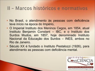 No Brasil, o atendimento às pessoas com deficiência teve início na época do Império, O Imperial Instituto dos Meninos Cegos, em 1854, atual Instituto Benjamin Constant – IBC, e o Instituto dos Surdos Mudos, em 1857, hoje denominado Instituto Nacional da Educação dos Surdos – INES, ambos no Rio de Janeiro. Século XX é fundado o Instituto Pestalozzi (1926), para atendimento as pessoas com deficiência mental. 