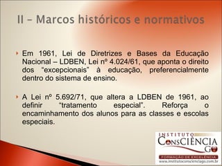 Em 1961, Lei de Diretrizes e Bases da Educação Nacional – LDBEN, Lei nº 4.024/61, que aponta o direito dos “excepcionais” à educação, preferencialmente dentro do sistema de ensino. A Lei nº 5.692/71, que altera a LDBEN de 1961, ao definir “tratamento especial”. Reforça o encaminhamento dos alunos para as classes e escolas especiais. 