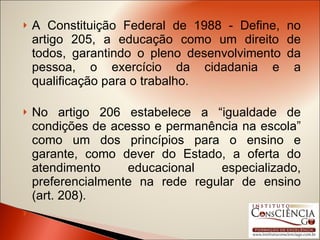 A Constituição Federal de 1988 - Define, no artigo 205, a educação como um direito de todos, garantindo o pleno desenvolvimento da pessoa, o exercício da cidadania e a qualificação para o trabalho.  No artigo 206 estabelece a “igualdade de condições de acesso e permanência na escola” como um dos princípios para o ensino e garante, como dever do Estado, a oferta do atendimento educacional especializado, preferencialmente na rede regular de ensino (art. 208).   