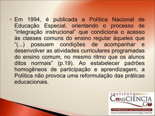 Em 1994, é publicada a Política Nacional de Educação Especial, orientando o processo de “integração instrucional” que condiciona o acesso às classes comuns do ensino regular àqueles que “(...) possuem condições de acompanhar e desenvolver as atividades curriculares programadas do ensino comum, no mesmo ritmo que os alunos ditos normais” (p.19). Ao estabelecer padrões homogêneos de participação e aprendizagem, a Política não provoca uma reformulação das práticas educacionais. 