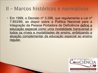 Em 1999, o Decreto nº 3.298, que regulamenta a Lei nº 7.853/89, ao dispor sobre a Política Nacional para a Integração da Pessoa Portadora de Deficiência  define a educação especial como uma modalidade transversal a todos os níveis e modalidades de ensino, enfatizando a atuação complementar da educação especial ao ensino regular. 