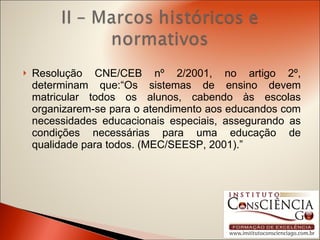 Resolução CNE/CEB nº 2/2001, no artigo 2º, determinam que:“Os sistemas de ensino devem matricular todos os alunos, cabendo às escolas organizarem-se para o atendimento aos educandos com necessidades educacionais especiais, assegurando as condições necessárias para uma educação de qualidade para todos. (MEC/SEESP, 2001).” 