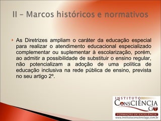 As Diretrizes ampliam o caráter da educação especial para realizar o atendimento educacional especializado complementar ou suplementar à escolarização, porém, ao admitir a possibilidade de substituir o ensino regular, não potencializam a adoção de uma política de educação inclusiva na rede pública de ensino, prevista no seu artigo 2º. 