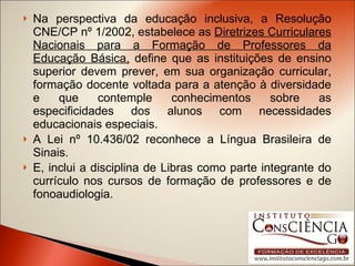 Na perspectiva da educação inclusiva, a Resolução CNE/CP nº 1/2002, estabelece as  Diretrizes Curriculares Nacionais para a Formação de Professores da Educação Básica,  define que as instituições de ensino superior devem prever, em sua organização curricular, formação docente voltada para a atenção à diversidade e que contemple conhecimentos sobre as especificidades dos alunos com necessidades educacionais especiais. A Lei nº 10.436/02 reconhece a Língua Brasileira de Sinais.  E, inclui a disciplina de Libras como parte integrante do currículo nos cursos de formação de professores e de fonoaudiologia. 