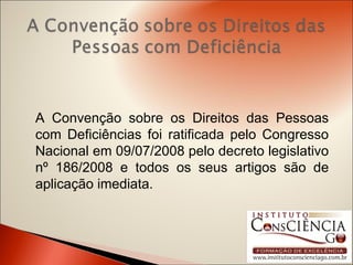 A Convenção sobre os Direitos das Pessoas com Deficiências foi ratificada pelo Congresso Nacional em 09/07/2008 pelo decreto legislativo nº 186/2008 e todos os seus artigos são de aplicação imediata. 