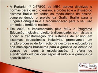 A Portaria nº 2.678/02 do MEC aprova diretrizes e normas para o uso, o ensino, a produção e a difusão do sistema Braille em todas as modalidades de ensino, compreendendo o projeto da Grafia Braille para a Língua Portuguesa e a recomendação para o seu uso em todo o território nacional. Em 2003, é implementado pelo MEC o  Programa Educação Inclusiva: direito à diversidade,  com vistas a apoiar a transformação dos sistemas de ensino em sistemas educacionais inclusivos, promovendo um amplo processo de formação de gestores e educadores nos municípios brasileiros para a garantia do direito de acesso de todos à escolarização, à oferta do atendimento educacional especializado e à garantia da acessibilidade. 