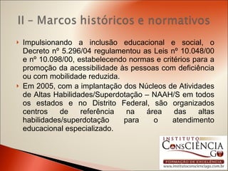 Impulsionando a inclusão educacional e social, o Decreto nº 5.296/04 regulamentou as Leis nº 10.048/00 e nº 10.098/00, estabelecendo normas e critérios para a promoção da acessibilidade às pessoas com deficiência ou com mobilidade reduzida. Em 2005, com a implantação dos Núcleos de Atividades de Altas Habilidades/Superdotação – NAAH/S em todos os estados e no Distrito Federal, são organizados centros de referência na área das altas habilidades/superdotação para o atendimento educacional especializado. 