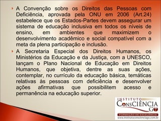 A Convenção sobre os Direitos das Pessoas com Deficiência, aprovada pela ONU em 2006 (Art.24) estabelece que os Estados-Partes devem assegurar um sistema de educação inclusiva em todos os níveis de ensino, em ambientes que maximizem o desenvolvimento acadêmico e social compatível com a meta da plena participação e inclusão. A Secretaria Especial dos Direitos Humanos, os Ministérios da Educação e da Justiça, com a UNESCO, lançam o Plano Nacional de Educação em Direitos Humanos, que objetiva, dentre as suas ações, contemplar, no currículo da educação básica, temáticas relativas às pessoas com deficiência e desenvolver ações afirmativas que possibilitem acesso e permanência na educação superior. 