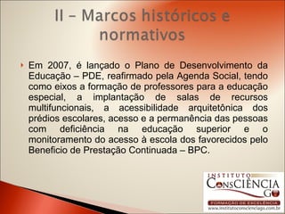 Em 2007, é lançado o Plano de Desenvolvimento da Educação – PDE, reafirmado pela Agenda Social, tendo como eixos a formação de professores para a educação especial, a implantação de salas de recursos multifuncionais, a acessibilidade arquitetônica dos prédios escolares, acesso e a permanência das pessoas com deficiência na educação superior e o monitoramento do acesso à escola dos favorecidos pelo Beneficio de Prestação Continuada – BPC. 