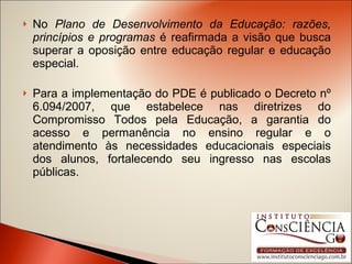 No  Plano de Desenvolvimento da Educação: razões, princípios e programas  é reafirmada a visão que busca superar a oposição entre educação regular e educação especial. Para a implementação do PDE é publicado o Decreto nº 6.094/2007, que estabelece nas diretrizes do Compromisso Todos pela Educação, a garantia do acesso e permanência no ensino regular e o atendimento às necessidades educacionais especiais dos alunos, fortalecendo seu ingresso nas escolas públicas. 