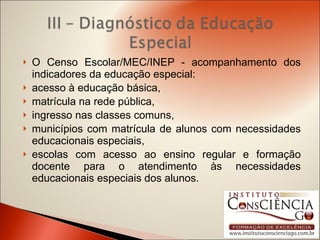 O Censo Escolar/MEC/INEP - acompanhamento dos indicadores da educação especial: acesso à educação básica,  matrícula na rede pública, ingresso nas classes comuns, municípios com matrícula de alunos com necessidades educacionais especiais,  escolas com acesso ao ensino regular e formação docente para o atendimento às necessidades educacionais especiais dos alunos. 