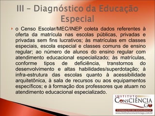 o Censo Escolar/MEC/INEP coleta dados referentes à oferta da matrícula nas escolas públicas, privadas e privadas sem fins lucrativos; às matrículas em classes especiais, escola especial e classes comuns de ensino regular; ao número de alunos do ensino regular com atendimento educacional especializado; às matrículas, conforme tipos de deficiência, transtornos do desenvolvimento e altas habilidades/superdotação; à infra-estrutura das escolas quanto à acessibilidade arquitetônica, à sala de recursos ou aos equipamentos específicos; e à formação dos professores que atuam no atendimento educacional especializado. 