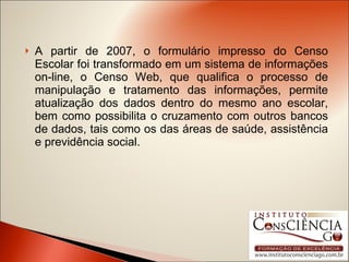 A partir de 2007, o formulário impresso do Censo Escolar foi transformado em um sistema de informações on-line, o Censo Web, que qualifica o processo de manipulação e tratamento das informações, permite atualização dos dados dentro do mesmo ano escolar, bem como possibilita o cruzamento com outros bancos de dados, tais como os das áreas de saúde, assistência e previdência social.  