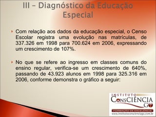 Com relação aos dados da educação especial, o Censo Escolar registra uma evolução nas matrículas, de 337.326 em 1998 para 700.624 em 2006, expressando um crescimento de 107%.  No que se refere ao ingresso em classes comuns do ensino regular, verifica-se um crescimento de 640%, passando de 43.923 alunos em 1998 para 325.316 em 2006, conforme demonstra o gráfico a seguir:   