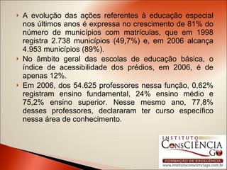 A evolução das ações referentes à educação especial nos últimos anos é expressa no crescimento de 81% do número de municípios com matrículas, que em 1998 registra 2.738 municípios (49,7%) e, em 2006 alcança 4.953 municípios (89%). No âmbito geral das escolas de educação básica, o índice de acessibilidade dos prédios, em 2006, é de apenas 12%. Em 2006, dos 54.625 professores nessa função, 0,62% registram ensino fundamental, 24% ensino médio e 75,2% ensino superior. Nesse mesmo ano, 77,8% desses professores, declararam ter curso específico nessa área de conhecimento. 