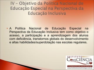 A Política Nacional de Educação Especial na Perspectiva da Educação Inclusiva tem como objetivo o acesso, a participação e a aprendizagem dos alunos com deficiência, transtornos globais do desenvolvimento e altas habilidades/superdotação nas escolas regulares. 