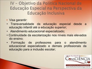 Visa garantir: •  Transversalidade da educação especial desde a educação infantil até a educação superior; •  Atendimento educacional especializado; •  Continuidade da escolarização nos níveis mais elevados do ensino; •  Formação de professores para o atendimento educacional especializado e demais profissionais da educação para a inclusão escolar; 