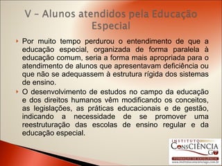 Por muito tempo perdurou o entendimento de que a educação especial, organizada de forma paralela à educação comum, seria a forma mais apropriada para o atendimento de alunos que apresentavam deficiência ou que não se adequassem à estrutura rígida dos sistemas de ensino. O desenvolvimento de estudos no campo da educação e dos direitos humanos vêm modificando os conceitos, as legislações, as práticas educacionais e de gestão, indicando a necessidade de se promover uma reestruturação das escolas de ensino regular e da educação especial. 