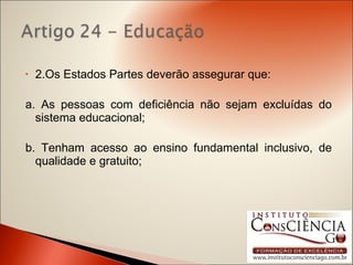 2.Os Estados Partes deverão assegurar que: a. As pessoas com deficiência não sejam excluídas do sistema educacional; b. Tenham acesso ao ensino fundamental inclusivo, de qualidade e gratuito; 