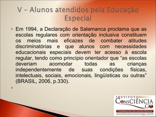 Em 1994, a Declaração de Salamanca proclama que as escolas regulares com orientação inclusiva constituem os meios mais eficazes de combater atitudes discriminatórias e que alunos com necessidades educacionais especiais devem ter acesso à escola regular, tendo como princípio orientador que “as escolas deveriam acomodar todas as crianças independentemente de suas condições físicas, intelectuais, sociais, emocionais, lingüísticas ou outras” (BRASIL, 2006, p.330).   
