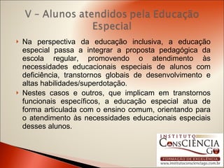 Na perspectiva da educação inclusiva, a educação especial passa a integrar a proposta pedagógica da escola regular, promovendo o atendimento às necessidades educacionais especiais de alunos com deficiência, transtornos globais de desenvolvimento e altas habilidades/superdotação.  Nestes casos e outros, que implicam em transtornos funcionais específicos, a educação especial atua de forma articulada com o ensino comum, orientando para o atendimento às necessidades educacionais especiais desses alunos. 
