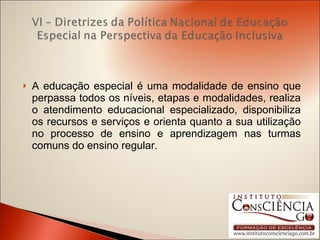 A educação especial é uma modalidade de ensino que perpassa todos os níveis, etapas e modalidades, realiza o atendimento educacional especializado, disponibiliza os recursos e serviços e orienta quanto a sua utilização no processo de ensino e aprendizagem nas turmas comuns do ensino regular. 