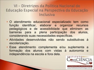 O atendimento educacional especializado tem como função identificar, elaborar e organizar recursos pedagógicos e de acessibilidade que eliminem as barreiras para a plena participação dos alunos, considerando suas necessidades específicas. Atividades desenvolvidas não sendo substitutivas à escolarização. Esse atendimento complementa e/ou suplementa a formação dos alunos com vistas à autonomia e independência na escola e fora dela. 