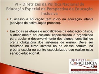 O acesso à educação tem início na educação infantil (serviços de estimulação precoce). Em todas as etapas e modalidades da educação básica, o atendimento educacional especializado é organizado para apoiar o desenvolvimento dos alunos, constituindo oferta obrigatória dos sistemas de ensino. Deve ser realizado no turno inverso ao da classe comum, na própria escola ou centro especializado que realize esse serviço educacional. 