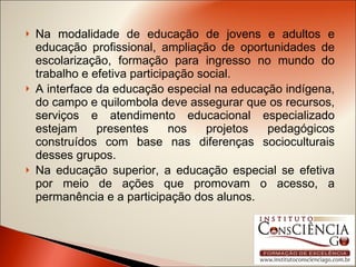 Na modalidade de educação de jovens e adultos e educação profissional, ampliação de oportunidades de escolarização, formação para ingresso no mundo do trabalho e efetiva participação social. A interface da educação especial na educação indígena, do campo e quilombola deve assegurar que os recursos, serviços e atendimento educacional especializado estejam presentes nos projetos pedagógicos construídos com base nas diferenças socioculturais desses grupos. Na educação superior, a educação especial se efetiva por meio de ações que promovam o acesso, a permanência e a participação dos alunos. 