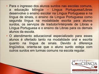 Para o ingresso dos alunos surdos nas escolas comuns, a educação bilíngüe – Língua Portuguesa/Libras desenvolve o ensino escolar na Língua Portuguesa e na língua de sinais, o ensino da Língua Portuguesa como segunda língua na modalidade escrita para alunos surdos, os serviços de tradutor/intérprete de Libras e Língua Portuguesa e o ensino da Libras para os demais alunos da escola.  O atendimento educacional especializado para esses alunos é ofertado tanto na modalidade oral e escrita quanto na língua de sinais. Devido à diferença lingüística, orienta-se que o aluno surdo esteja com outros surdos em turmas comuns na escola regular. 