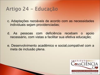 c. Adaptações razoáveis de acordo com as necessidades individuais sejam providenciadas; d. As pessoas com deficiência recebam o apoio necessário, com vistas a facilitar sua efetiva educação; e. Desenvolvimento acadêmico e social,compatível com a meta de inclusão plena. 
