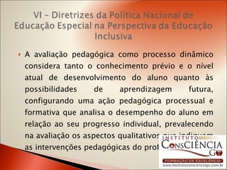 A avaliação pedagógica como processo dinâmico considera tanto o conhecimento prévio e o nível atual de desenvolvimento do aluno quanto às possibilidades de aprendizagem futura, configurando uma ação pedagógica processual e formativa que analisa o desempenho do aluno em relação ao seu progresso individual, prevalecendo na avaliação os aspectos qualitativos que indiquem as intervenções pedagógicas do professor.  