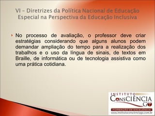 No processo de avaliação, o professor deve criar estratégias considerando que alguns alunos podem demandar ampliação do tempo para a realização dos trabalhos e o uso da língua de sinais, de textos em Braille, de informática ou de tecnologia assistiva como uma prática cotidiana. 