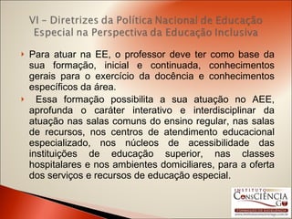 Para atuar na EE, o professor deve ter como base da sua formação, inicial e continuada, conhecimentos gerais para o exercício da docência e conhecimentos específicos da área. Essa formação possibilita a sua atuação no AEE, aprofunda o caráter interativo e interdisciplinar da atuação nas salas comuns do ensino regular, nas salas de recursos, nos centros de atendimento educacional especializado, nos núcleos de acessibilidade das instituições de educação superior, nas classes hospitalares e nos ambientes domiciliares, para a oferta dos serviços e recursos de educação especial. 