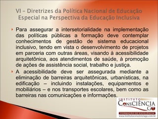 Para assegurar a intersetorialidade na implementação das políticas públicas a formação deve contemplar conhecimentos de gestão de sistema educacional inclusivo, tendo em vista o desenvolvimento de projetos em parceria com outras áreas, visando à acessibilidade arquitetônica, aos atendimentos de saúde, à promoção de ações de assistência social, trabalho e justiça. A acessibilidade deve ser assegurada mediante a eliminação de barreiras arquitetônicas, urbanísticas, na edificação – incluindo instalações, equipamentos e mobiliários – e nos transportes escolares, bem como as barreiras nas comunicações e informações. 