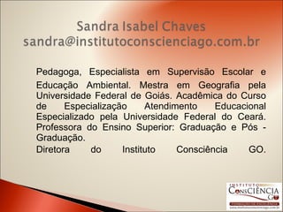 Pedagoga, Especialista em Supervisão Escolar e Educação Ambiental. Mestra em Geografia pela Universidade Federal de Goiás. Acadêmica do Curso de Especialização Atendimento Educacional Especializado pela Universidade Federal do Ceará. Professora do Ensino Superior: Graduação e Pós - Graduação.  Diretora do Instituto Consciência GO. 