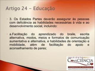3. Os Estados Partes deverão assegurar às pessoas com deficiência as habilidades necessárias à vida e ao desenvolvimento social, incluindo: a.Facilitação do aprendizado do braile, escrita alternativa, modos, meios e formatos de comunicação aumentativa e alternativa, e habilidades de orientação e mobilidade, além de facilitação do apoio e aconselhamento de pares; 